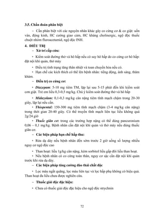 72
3.5. Chẩn đoán phân biệt
Cần phân biệt với các nguyên nhân khác gây co cứng cơ & co giật: uốn
ván, động kinh, HC cƣờng giao cảm, HC kháng cholinergic, ngộ độc thuốc
chuột nhóm fluroacetamid, ngộ độc INH.
4. ĐIỀU TRỊ
Xử trí cấp cứu:
+ Kiểm soát đƣờng thở và hô hấp nếu có suy hô hấp do co cứng cơ hô hấp:
đặt nội khí quản, thở máy
+ Điều trị tình trạng tăng thân nhiệt và toan chuyển hóa nếu có.
+ Hạn chế các kích thích có thể lên bệnh nhân: tiếng động, ánh sáng, thăm
khám.
Điều trị co cứng cơ:
+ Diazepam: 5-10 mg tiêm TM, lặp lại sau 5-15 phút đến khi kiểm soát
cơn giật. Trẻ em liều 0,3-0,5 mg/kg. Chú ý kiểm soát đƣờng thở và hô hấp
+ Midazolam: 0,1-0,3 mg/kg cân nặng tiêm tĩnh mạch chậm trong 20-30
giây, lặp lại nếu cần.
+ Thiopental: 150-300 mg tiêm tĩnh mạch chậm (3-4 mg/kg cân nặng)
trong thời gian 20-40 giây. Có thể truyền tĩnh mạch liên tục liều không quá
2g/24 giờ
+ Thuốc giãn cơ: trong các trƣờng hợp nặng có thể dùng pancuronium
0,06 – 0,1 mg/kg. Bệnh nhân cần đặt nội khí quản và thở máy nếu dùng thuốc
giãn cơ.
Các biện pháp hạn chế hấp thu:
+ Rửa dạ dày nếu bệnh nhân đến sớm trƣớc 2 giờ uống số lƣợng nhiều
nguy cơ ngộ độc cao
+ Than hoạt: liều 1g/kg cân nặng, kèm sorbitol liều gấp đôi liều than hoạt.
+ Nếu bệnh nhân có co cứng toàn thân, nguy cơ sặc cần đặt nội khí quản
trƣớc khi rửa dạ dày.
Các biện pháp tăng cƣờng đào thải chất độc
+ Lọc máu ngắt quãng, lọc máu liên tục và lọc hấp phụ không có hiệu quả.
Than hoạt đa liều chƣa đƣợc nghiên cứu.
Thuốc giải độc đặc hiệu:
+ Chƣa có thuốc giải độc đặc hiệu cho ngộ độc strychnin
 