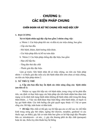 1
- CHƯƠNG 1:
CÁC BIỆN PHÁP CHUNG
CHẨN ĐOÁN VÀ XỬ TRÍ CHUNG VỚI NGỘ ĐỘC CẤP
1. ĐẠI CƢƠNG
Xử trí bệnh nhân ngộ độc cấp bao gồm 2 nhóm công việc:
a. Nhóm 1: Các biện pháp hồi sức và điều trị các triệu chứng, bao gồm:
- Cấp cứu ban đầu
- Hỏi bệnh, khám, định hƣớng chẩn đoán.
- Các biện pháp điều trị hỗ trợ toàn diện
b. Nhóm 2: Các biện pháp chống độc đặc hiệu, bao gồm:
- Hạn chế hấp thu
- Tăng đào thải độc chất
- Thuốc giải độc đặc hiệu.
Làm gì trƣớc: Khi bệnh nhân đã có triệu chứng, ƣu tiên các biện pháp
nhóm 1 và thuốc giải độc (nếu có); khi bệnh nhân đến sớm chƣa có triệu chứng,
ƣu tiên các biện pháp nhóm 2.
2. XỬ TRÍ CỤ THỂ
a. Cấp cứu ban đầu hay ổn định các chức năng sống của bệnh nhân
(ƣu tiên số 1)
Nhiệm vụ: ngay khi tiếp xúc với bệnh nhân, trong vòng vài ba phút đầu
tiên, xác định và thực hiện ngay các biện pháp cần tiến hành nhằm bảo đảm tính
mạng và ổn định tình trạng bệnh nhân (không để bệnh nhân chết trong khi đang
thăm khám…). Việc xác định đƣợc thực hiện bằng: nhìn bệnh nhân, sờ mạch và
lay gọi bệnh nhân. Các tình huống cần giải quyết ngay thuộc về 3 hệ cơ quan
sống còn: Hô hấp, tuần hoàn và thần kinh.
Hô hấp: Độc chất có thể gây suy hô hấp qua các cơ chế sau: ức chế thần
kinh trung ƣơng gây thở chậm, ngừng thở (heroin, morphin, gardenal và các
thuốc ngủ, an thần); gây liệt cơ toàn thân bao gồm cơ hô hấp (ngộ độc Phospho
hữu cơ, tetrodotoxin - cá nóc…); gây tổn thƣơng phổi do độc chất (paraquat)
hoặc do sặc, thiếu ôxy đơn thuần hay hệ thống
 