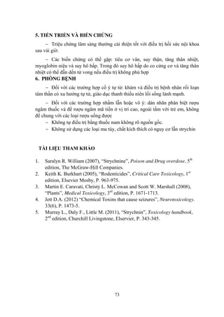 73
5. TIẾN TRIỂN VÀ BIẾN CHỨNG
Triệu chứng lâm sàng thƣờng cải thiện tốt với điều trị hồi sức nội khoa
sau vài giờ.
Các biến chứng có thể gặp: tiêu cơ vân, suy thận, tăng thân nhiệt,
myoglobin niệu và suy hô hấp. Trong đó suy hô hấp do co cứng cơ và tăng thân
nhiệt có thể đẫn dến tử vong nếu điều trị không phù hợp
6. PHÒNG BỆNH
Đối với các trƣờng hợp cố ý tự tử: khám và điều trị bệnh nhân rối loạn
tâm thần có xu hƣớng tự tử, giáo dục thanh thiếu niên lối sống lành mạnh.
Đối với các trƣờng hợp nhầm lẫn hoặc vô ý: dán nhãn phân biệt rƣợu
ngâm thuốc và để rƣợu ngâm mã tiền ở vị trí cao, ngoài tầm với trẻ em, không
để chung với các loại rƣợu uống đƣợc
Không tự điều trị bằng thuốc nam không rõ nguồn gốc.
Không sử dụng các loại ma túy, chất kích thích có nguy cơ lẫn strychin
TÀI LIỆU THAM KHẢO
1. Saralyn R. William (2007), “Strychnine”, Poison and Drug overdose, 5th
edition, The McGraw-Hill Companies.
2. Keith K. Burkhart (2005), “Rodenticides”, Critical Care Toxicology, 1st
edition, Elsevier Mosby, P. 963-975.
3. Martin E. Caravati, Christy L. McCowan and Scott W. Marshall (2008),
“Plants”, Medical Toxicology, 3rd
edition, P. 1671-1713.
4. Jett D.A. (2012) “Chemical Toxins that cause seizures”, Neurotoxicology.
33(6), P. 1473-5.
5. Murray L., Daly F., Little M. (2011), “Strychnin”, Toxicology handbook,
2nd
edition, Churchill Livingstone, Elservier, P. 343-345.
 