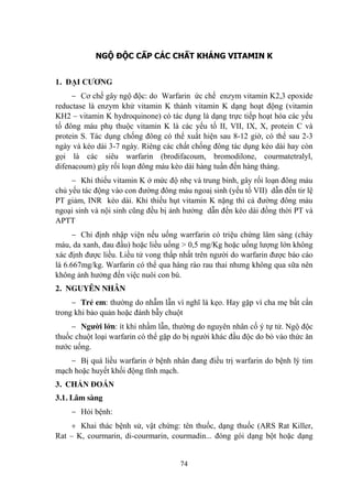 74
NGỘ ĐỘC CẤP CÁC CHẤT KHÁNG VITAMIN K
1. ĐẠI CƢƠNG
Cơ chế gây ngộ độc: do Warfarin ức chế enzym vitamin K2,3 epoxide
reductase là enzym khử vitamin K thành vitamin K dạng hoạt động (vitamin
KH2 – vitamin K hydroquinone) có tác dụng là dạng trực tiếp hoạt hóa các yếu
tố đông máu phụ thuộc vitamin K là các yếu tố II, VII, IX, X, protein C và
protein S. Tác dụng chống đông có thể xuất hiện sau 8-12 giờ, có thể sau 2-3
ngày và kéo dài 3-7 ngày. Riêng các chất chống đông tác dụng kéo dài hay còn
gọi là các siêu warfarin (brodifacoum, bromodilone, courmatetralyl,
difenacoum) gây rối loạn đông máu kèo dài hàng tuần đến hàng tháng.
Khi thiếu vitamin K ở mức độ nhẹ và trung binh, gây rối loạn đông máu
chủ yếu tác động vào con đƣờng đông máu ngoaị sinh (yếu tố VII) dẫn đến tir lệ
PT giảm, INR kéo dài. Khi thiếu hụt vitamin K nặng thì cả đƣờng đông máu
ngoại sinh và nội sinh cũng đều bị ảnh hƣởng dẫn đến kéo dài đồng thời PT và
APTT
Chỉ định nhập viện nếu uống warrfarin có triệu chứng lâm sàng (chảy
máu, da xanh, đau đầu) hoặc liều uống > 0,5 mg/Kg hoặc uống lƣợng lớn không
xác định đƣợc liều. Liều tử vong thấp nhất trên ngƣời do warfarin đƣợc báo cáo
là 6.667mg/kg. Warfarin có thể qua hàng rào rau thai nhƣng không qua sữa nên
không ảnh hƣởng đến việc nuôi con bú.
2. NGUYÊN NHÂN
Trẻ em: thƣờng do nhẫm lẫn vì nghĩ là kẹo. Hay gặp vì cha mẹ bất cẩn
trong khi bảo quản hoặc đánh bẫy chuột
Ngƣời lớn: ít khi nhầm lẫn, thƣờng do nguyên nhân cố ý tự tử. Ngộ độc
thuốc chuột loại warfarin có thể gặp do bị ngƣời khác đầu độc do bỏ vào thức ăn
nƣớc uống.
Bị quá liều warfarin ở bệnh nhân đang điều trị warfarin do bệnh lý tim
mạch hoặc huyết khối động tĩnh mạch.
3. CHẨN ĐOÁN
3.1. Lâm sàng
Hỏi bệnh:
Khai thác bệnh sử, vật chứng: tên thuốc, dạng thuốc (ARS Rat Killer,
Rat – K, courmarin, di-courmarin, courmadin... đóng gói dạng bột hoặc dạng
 