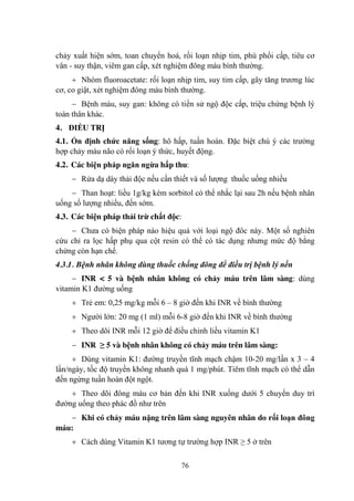76
chảy xuất hiện sớm, toan chuyển hoá, rối loạn nhịp tim, phù phổi cấp, tiêu cơ
vân - suy thận, viêm gan cấp, xét nghiệm đông máu bình thƣờng.
Nhóm fluoroacetate: rối loạn nhịp tim, suy tim cấp, gây tăng trƣơng lúc
cơ, co giật, xét nghiệm đông máu bình thƣờng.
Bệnh máu, suy gan: không có tiền sử ngộ độc cấp, triệu chứng bệnh lý
toàn thân khác.
4. ĐIỀU TRỊ
4.1. Ổn định chức năng sống: hô hấp, tuần hoàn. Đặc biệt chú ý các trƣờng
hợp chảy máu não có rối loạn ý thức, huyết động.
4.2. Các biện pháp ngăn ngừa hấp thu:
Rửa dạ dày thải độc nếu cần thiết và số lƣợng thuốc uống nhiều
Than hoạt: liều 1g/kg kèm sorbitol có thể nhắc lại sau 2h nếu bệnh nhân
uống số lƣợng nhiều, đến sớm.
4.3. Các biện pháp thải trừ chất độc:
Chƣa có biện pháp nào hiệu quả với loại ngộ đôc này. Một số nghiên
cứu chỉ ra lọc hấp phụ qua cột resin có thể có tác dụng nhƣng mức độ bằng
chứng còn hạn chế.
4.3.1. Bệnh nhân không dùng thuốc chống đông để điều trị bệnh lý nền
INR < 5 và bệnh nhân không có chảy máu trên lâm sàng: dùng
vitamin K1 đƣờng uống
Trẻ em: 0,25 mg/kg mỗi 6 – 8 giờ đến khi INR về bình thƣờng
Ngƣời lớn: 20 mg (1 ml) mỗi 6-8 giờ đến khi INR về bình thƣờng
Theo dõi INR mỗi 12 giờ để điều chỉnh liều vitamin K1
INR ≥ 5 và bệnh nhân không có chảy máu trên lâm sàng:
Dùng vitamin K1: đƣờng truyền tĩnh mạch chậm 10-20 mg/lần x 3 – 4
lần/ngày, tốc độ truyền không nhanh quá 1 mg/phút. Tiêm tĩnh mạch có thể dẫn
đến ngừng tuần hoàn đột ngột.
Theo dõi đông máu cơ bản đến khi INR xuống dƣới 5 chuyển duy trì
đƣờng uống theo phác đồ nhƣ trên
Khi có chảy máu nặng trên lâm sàng nguyên nhân do rối loạn đông
máu:
Cách dùng Vitamin K1 tƣơng tự trƣờng hợp INR ≥ 5 ở trên
 