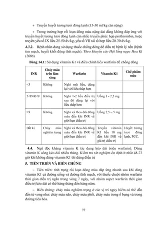 77
Truyền huyết tƣơng tƣơi đông lạnh (15-30 ml/kg cân nặng)
Trong trƣờng hợp rối loạn đông máu nặng dai dẳng không đáp ứng với
truyền huyết tƣơng tƣơi đông lạnh cân nhắc truyền phức hợp prothrombin, hoặc
truyền yếu tố IX liều 25-50 đv/kg, yếu tố VII tái tổ hợp liều 20-30 đv/kg.
4.3.2. Bệnh nhân đang sử dụng thuốc chống đông để điều trị bệnh lý nền (bệnh
tim mạch, huyết khối động tĩnh mạch): Theo khuyến cáo Hội lồng ngực Hoa Kì
(2008)
Bảng 14.1: Sử dụng vitamin K1 và điều chỉnh liều warfarin để chống đông
INR
Chảy máu
trên lâm
sàng
Warfarin Vitamin K1
Chế phẩm
máu
<5 Không Nghỉ một liều, dùng
lại với liều thấp hơn
5<INR<9 Không Nghỉ 1-2 liều điều trị
sau đó dùng lại với
liều thấp hơn
Uống 1 - 2,5 mg
>9 Không Nghỉ và theo dõi đông
máu đến khi INR về
giới hạn điều trị
Uống 2,5 – 5 mg
Bất kì Chảy máu
nghiêm trọng
Nghỉ và theo dõi đông
máu đến khi INR về
giới hạn điều trị
Truyền vitamin
K1 liều 10 mg
đến khi INR về
giá trị điều trị
Huyết tƣơng
tƣơi đông
lạnh, PCC.
4.4. Ngộ độc kháng vitamin K tác dụng kéo dài (siêu warfarin): Dùng
vitamin K uống kéo dài nhiều tháng. Kiểm tra xét nghiệm ổn định ít nhất 48-72
giờ khi không dùng vitamin K1 thì dừng điều trị
5. TIẾN TRIỂN VÀ BIẾN CHỨNG
Tiến triển: tình trạng rối loạn đông máu đáp ứng nhanh sau khi dùng
vitamin K1 cả đƣờng uống và đƣờng tĩnh mạch, với thuốc chuột nhóm warfarin
thời gian điều trị ngắn trong vòng 7 ngày, với nhóm super warfarin thời gian
điều trị kéo dài có thể hàng tháng đến hàng năm.
Biến chứng: chảy máu nghiêm trọng ở các vị trí nguy hiểm có thể dẫn
đến tử vong nhƣ: chảy máu não, chảy máu phổi, chảy máu trong ổ bụng và trong
đƣờng tiêu hóa.
 