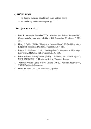 78
6. PHÒNG BỆNH
Sử dụng và bảo quản hóa chất diệt chuột an toàn, hợp lý
Để xa tầm tay của trẻ em và ngƣời già
TÀI LIỆU THAM KHẢO
1. Ilene B. Anderson, PharmD (2007), “Warfarin and Related Rodenticides”,
Poison and drug overdose, Mc Graw-Hill Companies, 5th
edition. P. 379-
381.
2. Henry A.Spiller (2004), “Dicoumarol Anticoagilants”, Medical Toxicology,
Lippincott William and Wilkins, 3rd
edition, P. 614-617.
3. Robert S. Hoffman (1998), “Anticoagulants”, Goldfrank’s Toxicologic
Emergencie, Mc Graw-Hill, 6th
edition, P. 703-715.
4. POISINDEX® Managements (2010), “Warfarin and related agents”,
MICROMEDEX 1.0 (Healthcare Series), Thomson Reuters.
5. National Poisons Centre of New Zealand (2012), “Warfarin Rodenticide”,
TOXINZ poison information.
6. Diane P Calello (2014), “Rodenticide”, uptodate.
 