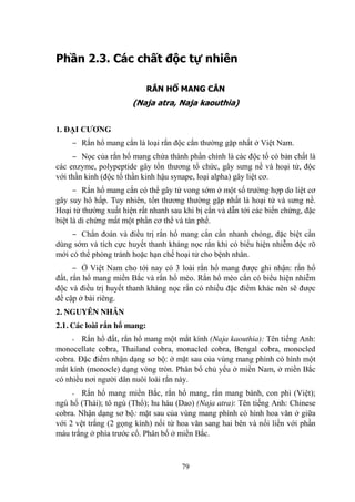 79
Phần 2.3. Các chất độc tự nhiên
RẮN HỔ MANG CẮN
(Naja atra, Naja kaouthia)
1. ĐẠI CƢƠNG
‒ Rắn hổ mang cắn là loại rắn độc cắn thƣờng gặp nhất ở Việt Nam.
‒ Nọc của rắn hổ mang chứa thành phần chính là các độc tố có bản chất là
các enzyme, polypeptide gây tổn thƣơng tổ chức, gây sƣng nề và hoại tử, độc
với thần kinh (độc tố thần kinh hậu synape, loại alpha) gây liệt cơ.
‒ Rắn hổ mang cắn có thể gây tử vong sớm ở một số trƣờng hợp do liệt cơ
gây suy hô hấp. Tuy nhiên, tổn thƣơng thƣờng gặp nhất là hoại tử và sƣng nề.
Hoại tử thƣờng xuất hiện rất nhanh sau khi bị cắn và dẫn tới các biến chứng, đặc
biệt là di chứng mất một phần cơ thể và tàn phế.
‒ Chẩn đoán và điều trị rắn hổ mang cắn cần nhanh chóng, đặc biệt cần
dùng sớm và tích cực huyết thanh kháng nọc rắn khi có biểu hiện nhiễm độc rõ
mới có thể phòng tránh hoặc hạn chế hoại tử cho bệnh nhân.
‒ Ở Việt Nam cho tới nay có 3 loài rắn hổ mang đƣợc ghi nhận: rắn hổ
đất, rắn hổ mang miền Bắc và rắn hổ mèo. Rắn hổ mèo cắn có biểu hiện nhiễm
độc và điều trị huyết thanh kháng nọc rắn có nhiều đặc điểm khác nên sẽ đƣợc
đề cập ở bài riêng.
2. NGUYÊN NHÂN
2.1. Các loài rắn hổ mang:
- Rắn hổ đất, rắn hổ mang một mắt kính (Naja kaouthia): Tên tiếng Anh:
monocellate cobra, Thailand cobra, monacled cobra, Bengal cobra, monocled
cobra. Đặc điểm nhận dạng sơ bộ: ở mặt sau của vùng mang phình có hình một
mắt kính (monocle) dạng vòng tròn. Phân bố chủ yếu ở miền Nam, ở miền Bắc
có nhiều nơi ngƣời dân nuôi loài rắn này.
- Rắn hổ mang miền Bắc, rắn hổ mang, rắn mang bành, con phì (Việt);
ngù hố (Thái); tô ngù (Thổ); hu háu (Dao) (Naja atra): Tên tiếng Anh: Chinese
cobra. Nhận dạng sơ bộ: mặt sau của vùng mang phình có hình hoa văn ở giữa
với 2 vệt trắng (2 gọng kính) nối từ hoa văn sang hai bên và nối liền với phần
máu trắng ở phía trƣớc cổ. Phân bố ở miền Bắc.
 