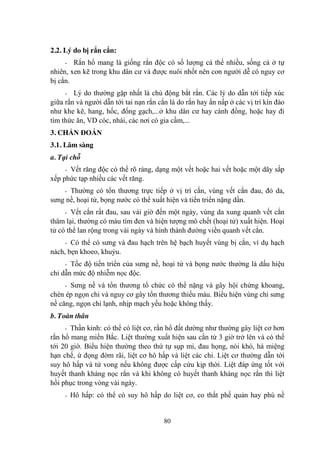 80
2.2. Lý do bị rắn cắn:
- Rắn hổ mang là giống rắn độc có số lƣợng cá thể nhiều, sống cả ở tự
nhiên, xen kẽ trong khu dân cƣ và đƣợc nuôi nhốt nên con ngƣời dễ có nguy cơ
bị cắn.
- Lý do thƣờng gặp nhất là chủ động bắt rắn. Các lý do dẫn tới tiếp xúc
giữa rắn và ngƣời dẫn tới tai nạn rắn cắn là do rắn hay ẩn nấp ở các vị trí kín đáo
nhƣ khe kẽ, hang, hốc, đống gạch,...ở khu dân cƣ hay cánh đồng, hoặc hay đi
tìm thức ăn, VD cóc, nhái, các nơi có gia cầm,...
3. CHẨN ĐOÁN
3.1. Lâm sàng
a. Tại chỗ
- Vết răng độc có thể rõ ràng, dạng một vết hoặc hai vết hoặc một dãy sắp
xếp phức tạp nhiều các vết răng.
- Thƣờng có tổn thƣơng trực tiếp ở vị trí cắn, vùng vết cắn đau, đỏ da,
sƣng nề, hoại tử, bọng nƣớc có thể xuất hiện và tiến triển nặng dần.
- Vết cắn rất đau, sau vài giờ đến một ngày, vùng da xung quanh vết cắn
thâm lại, thƣờng có màu tím đen và hiện tƣợng mô chết (hoại tử) xuất hiện. Hoại
tử có thể lan rộng trong vài ngày và hình thành đƣờng viền quanh vết cắn.
- Có thể có sƣng và đau hạch trên hệ bạch huyết vùng bị cắn, ví dụ hạch
nách, bẹn khoeo, khuỷu.
- Tốc độ tiến triển của sƣng nề, hoại tử và bọng nƣớc thƣờng là dấu hiệu
chỉ dẫn mức độ nhiễm nọc độc.
- Sƣng nề và tổn thƣơng tổ chức có thể nặng và gây hội chứng khoang,
chèn ép ngọn chi và nguy cơ gây tổn thƣơng thiếu máu. Biểu hiện vùng chi sƣng
nề căng, ngọn chi lạnh, nhịp mạch yếu hoặc không thấy.
b. Toàn thân
- Thần kinh: có thể có liệt cơ, rắn hổ đất dƣờng nhƣ thƣờng gây liệt cơ hơn
rắn hổ mang miền Bắc. Liệt thƣờng xuất hiện sau cắn từ 3 giờ trở lên và có thể
tới 20 giờ. Biểu hiện thƣờng theo thứ tự sụp mi, đau họng, nói khó, há miệng
hạn chế, ứ đọng đờm rãi, liệt cơ hô hấp và liệt các chi. Liệt cơ thƣờng dẫn tới
suy hô hấp và tử vong nếu không đƣợc cấp cứu kịp thời. Liệt đáp ứng tốt với
huyết thanh kháng nọc rắn và khi không có huyết thanh kháng nọc rắn thì liệt
hồi phục trong vòng vài ngày.
- Hô hấp: có thể có suy hô hấp do liệt cơ, co thắt phế quản hay phù nề
 