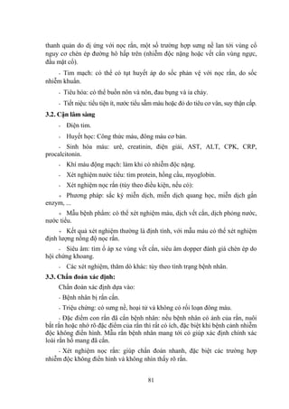 81
thanh quản do dị ứng với nọc rắn, một số trƣờng hợp sƣng nề lan tới vùng cổ
nguy cơ chèn ép đƣờng hô hấp trên (nhiễm độc nặng hoặc vết cắn vùng ngực,
đầu mặt cổ).
- Tim mạch: có thể có tụt huyết áp do sốc phản vệ với nọc rắn, do sốc
nhiễm khuẩn.
- Tiêu hóa: có thể buồn nôn và nôn, đau bụng và ỉa chảy.
- Tiết niệu: tiểu tiện ít, nƣớc tiểu sẫm màu hoặc đỏ do tiêu cơ vân, suy thận cấp.
3.2. Cận lâm sàng
- Điện tim.
- Huyết học: Công thức máu, đông máu cơ bản.
- Sinh hóa máu: urê, creatinin, điện giải, AST, ALT, CPK, CRP,
procalcitonin.
- Khí máu động mạch: làm khi có nhiễm độc nặng.
- Xét nghiệm nƣớc tiểu: tìm protein, hồng cầu, myoglobin.
- Xét nghiệm nọc rắn (tùy theo điều kiện, nếu có):
Phƣơng pháp: sắc ký miễn dịch, miễn dịch quang học, miễn dịch gắn
enzym, ...
Mẫu bệnh phẩm: có thể xét nghiệm máu, dịch vết cắn, dịch phỏng nƣớc,
nƣớc tiểu.
Kết quả xét nghiệm thƣờng là định tính, với mẫu máu có thể xét nghiệm
định lƣợng nồng độ nọc rắn.
- Siêu âm: tìm ổ áp xe vùng vết cắn, siêu âm dopper đánh giá chèn ép do
hội chứng khoang.
- Các xét nghiệm, thăm dò khác: tùy theo tình trạng bệnh nhân.
3.3. Chẩn đoán xác định:
Chẩn đoán xác định dựa vào:
- Bệnh nhân bị rắn cắn.
- Triệu chứng: có sƣng nề, hoại tử và không có rối loạn đông máu.
- Đặc điểm con rắn đã cắn bệnh nhân: nếu bệnh nhân có ảnh của rắn, nuôi
bắt rắn hoặc nhớ rõ đặc điểm của rắn thì rất có ích, đặc biệt khi bệnh cảnh nhiễm
độc không điển hình. Mẫu rắn bệnh nhân mang tới có giúp xác định chính xác
loài rắn hổ mang đã cắn.
- Xét nghiệm nọc rắn: giúp chẩn đoán nhanh, đặc biệt các trƣờng hợp
nhiễm độc không điển hình và không nhìn thấy rõ rắn.
 