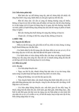82
3.4. Chẩn đoán phân biệt
- Rắn lành cắn: tại chỗ không sƣng tấy, phù nề, khám thấy rất nhiều vết
răng theo hình vòng cung, bệnh nhân có cảm giác ngứa tại chỗ rắn cắn.
- Rắn hổ chúa cắn: vết cắn có sƣng nề nhƣng thƣờng sƣng nề nhiều,
không có hoại tử (có thể có bầm máu dễ nhầm với hoại tử), rắn hổ chúa thƣờng
to và dài (nặng vài ki lô gam tới hàng chục ki lo gam, dài trên thƣờng 1mét đến
vài mét), phần cổ bạnh không rộng nhƣng kéo dài (rắn hổ mang có phần cổ bạnh
rộng và ngắn).
- Rết cắn: thƣờng đau buốt nhƣng chỉ sƣng nhẹ, không có hoại tử.
- Chuột cắn: vết răng có thể lớn, sƣng nề nhẹ, không có hoại tử.
4. ĐIỀU TRỊ
4.1. Nguyên tắc điều trị
- Điều trị rắn hổ mang cắn gồm điều trị hỗ trợ, điều trị triệu chứng và dùng
huyết thanh kháng nọc rắn đặc hiệu.
- Các bệnh nhân bị rắn hổ mang cắn cần đƣợc điều trị tại các cơ sở y tế có
khả năng cấp cứu và hồi sức, đặc biệt đặt nội khí quản và thở máy.
- Các bệnh nhân có triệu chứng nhiễm độc cần đƣợc xét dùng huyết thanh
kháng nọc rắn càng sớm càng tốt, theo dõi sát và nhanh chóng dùng đủ liều để
có thể hạn chế tối đa tổn thƣơng hoại tử và di chứng.
4.2. Điều trị cụ thể
4.2.1. Sơ cứu
- Các biện pháp khuyến cáo:
Ngay sau khi bị cắn, nhanh chóng bóp nặn máu và cọ rửa trong chậu
nƣớc trong vài phút hoặc kết hợp dội nƣớc hay dƣới vòi nƣớc chảy.
Băng ép bất động: xin xem bài rắn cạp nia cắn.
Vận chuyển bệnh nhân: cần nhanh chóng đƣa bệnh nhân đến cơ sở y tế
gần nhất bằng phƣơng tiện vận chuyển, vùng bị cắn cần hạn chế vận động và để
thấp hơn vị trí của tim.
- Các biện pháp không khuyến cáo: mất thời gian đi tìm thầy lang, lá
thuốc, dùng hòn đá chữa rắn cắn, trích rạch, gây điện giật, chữa bằng mẹo,...đặc
biệt là mất thời gian chờ đợi xem tác dụng của các biện pháp sơ cứu trƣớc khi
cân nhắc tới cơ sở y tế và đến cơ sở y tế khi đã muộn, hoại tử đạt mức độ tối đa,
biến chứng nặng hoặc tử vong.
 