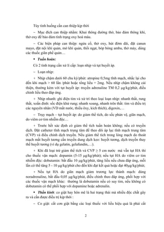 2
Tùy tình huống cần can thiệp kịp thời
Mục đích can thiệp nhằm: Khai thông đƣờng thở, bảo đảm thông khí,
thở oxy để bảo đảm tình trạng oxy hoá máu.
Các biện pháp can thiệp: ngửa cổ, thở oxy, hút đờm dãi, đặt canun
mayo, đặt nội khí quản, mở khí quản, thổi ngạt, bóp bóng ambu, thở máy, dùng
các thuốc giãn phế quản…
Tuần hoàn:
Có 2 tình trạng cần xử lí cấp: loạn nhịp và tụt huyết áp.
Loạn nhịp:
+ Nhịp chậm dƣới 60 chu kỳ/phút: atropine 0,5mg tĩnh mạch, nhắc lại cho
đến khi mạch > 60 lần /phút hoặc tổng liều = 2mg. Nếu nhịp chậm không cải
thiện, thƣờng kèm với tụt huyết áp: truyền adrenaline TM 0,2 g/kg/phút, điều
chỉnh liều theo đáp ứng.
+ Nhịp nhanh: ghi điện tim và xử trí theo loại loạn nhịp: nhanh thất, rung
thất, xoắn đỉnh: sốc điện khử rung; nhanh xoang, nhanh trên thất: tìm và điều trị
các nguyên nhân (VD mất nƣớc, thiếu ôxy, kích thích), digoxin,…
Trụy mạch – tụt huyết áp: do giảm thể tích, do sốc phản vệ, giãn mạch,
do viêm cơ tim nhiễm độc…
+ Trƣớc hết xác định có giảm thể tích tuần hoàn không; nếu có truyền
dịch. Đặt catheter tĩnh mạch trung tâm để theo dõi áp lục tĩnh mạch trung tâm
(CVP) và điều chỉnh dịch truyền. Nếu giảm thể tích trong lòng mạch do thoát
mạch mất huyết tƣơng cần truyền dung dịch keo: huyết tƣơng, dịch truyền thay
thế huyết tƣơng (ví dụ gelatin, gelafundin,…).
+ Khi đã loại trừ giảm thể tích và CVP ≥ 5 cm nƣớc mà vẫn tụt HA thì
cho thuốc vận mạch: dopamin (5-15 g/kg/phút); nếu tụt HA do viêm cơ tim
nhiễm độc: dobutamin: bắt đầu 10 g/kg/phút, tăng liều nếu chƣa đáp ứng, mỗi
lần có thể tăng 5 - 10 g/kg/phút cho đến khi đạt kết quả hoặc đạt 40 g/kg/phút;
+ Nếu tụt HA do giãn mạch giảm trƣơng lực thành mạch: dùng
noradrenaline, bắt đầu 0,05 g/kg/phút, điều chỉnh theo đáp ứng, phối hợp với
các thuốc vận mạch khác: thƣờng là dobutamin nếu có suy tim, nếu không có
dobutamin có thể phối hợp với dopamine hoặc adrenalin.
Thần kinh: co giật hay hôn mê là hai trạng thái mà nhiều độc chất gây
ra và cần đƣợc điều trị kịp thời :
Co giật: cắt cơn giật bằng các loại thuốc với liều hiệu quả là phải cắt
 