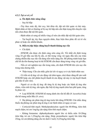 83
4.2.2. Tại cơ sở y tế
a. Ổn định chức năng sống:
- Suy hô hấp:
Tùy theo mức độ, thở oxy, hút đờm rãi, đặt nôi khí quản và thở máy.
Bệnh nhân có liệt cơ thƣờng sẽ bị suy hô hấp nên cần thận trọng khi chuyển viện
nếu chƣa đƣợc đặt nội khí quản.
Bệnh nhân có sƣng nề nhiều vùng cổ nên cân nhắc đặt nội khí quản sớm.
- Tụt huyết áp: tùy theo nguyên nhân, thực hiện theo phác đồ xử trí sốc
phản vệ hoặc sốc nhiễm khuẩn.
b. Điều trị đặc hiệu: dùng huyết thanh kháng nọc rắn
Chỉ định:
- HTKNR cần đƣợc chỉ định càng sớm càng tốt. Tốt nhất chỉ định trong
vòng 24 giờ đầu sau khị bị cắn, có thể trong vòng vài ngày đầu nếu các triệu
chứng nhiễm độc nọc rắn vẫn đang tiến triển nặng lên. Để phòng tránh hoặc hạn
chế tối đa tổn thƣơng hoại tử thì HTKNR cần đƣợc dùng trong vòng vài giờ đầu.
- Nếu có xét nghiệm nọc rắn trong máu, chỉ định HTKNR khi còn nọc rắn
trong máu dƣơng tính.
Thận trọng: Cần cân nhắc giữa lợi ích và nguy cơ ở các bệnh nhân sau:
- Có tiền sử dị ứng với các động vật (nhƣ ngựa, cừu) đƣợc dùng để sản xuất
HTKNR hoặc các chế phẩm huyết thanh từ các động vật này (ví dụ huyết thanh
giải độc tố uốn ván).
- Ngƣời có cơ địa dị ứng: đã từng bị dị ứng hoặc các bệnh dị ứng nhƣ
chàm, viêm mũi dị ứng, sẩn ngứa, đặc biệt dị ứng mạnh (nhƣ hen phế quản, từng
bị phản vệ).
Loại HTKNR: HTKNR hổ mang dành cho rắn hổ đất (N. kaouthia) hoặc
rắn hổ mang miền Bắc (N. atra).
Dự phòng các phản ứng dị ứng trƣớc khi dùng HTKNR: Cân nhắc dùng
thuốc dự phòng các phản ứng dị ứng ở các bệnh nhân có nguy cơ cao:
Corticoid tĩnh mạch: Methylprednisolon: ngƣời lớn 40-80mg, tiêm tĩnh
mạch chậm, trẻ em 1mg/kg cân nặng tiêm tĩnh mạch chậm.
Kháng histamine: diphenhydramin ngƣời lớn và thiếu niên 10-20mg
tiêm bắp, trẻ em 1,25mg/kg cân nặng. Hoặc promethazin: ngƣời lớn tiêm bắp
25mg, trẻ em (không dùng cho trẻ dƣới 2 tuổi): 0,25mg/kg tiêm bắp.
 