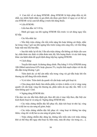 84
Cam kết về sử dụng HTKNR: dùng HTKNR là biện pháp điều trị tốt
nhất, tuy nhiên bệnh nhân và gia đình cần đƣợc giải thích về nguy cơ có thể có
của HTKNR và ký cam kết đồng ý trƣớc khi dùng thuốc.
Liều HTKNR:
- Liều ban đầu: từ 5-10 lọ.
- Đánh giá ngay sau khi ngừng HTKNR liều trƣớc và xét dùng ngay liều
kế tiếp.
- Các liều nhắc lại:
Nếu thấy triệu chứng vẫn tiến triển nặng lên hoặc không cải thiện, nhắc
lại trong vòng 3 giờ sau khi ngừng liều trƣớc (càng sớm càng tốt), với liều bằng
hoặc một nửa liều ban đầu.
Sau khi nhắc lại tối đa 3 lần nếu triệu chứng vẫn không cải thiện cần xem
lại, chẩn đoán xác định và chẩn đoán mức độ, liều lƣợng thuốc và các tình trạng
khác của bệnh nhân để quyết định dùng tiếp hay ngừng HTKNR.
Cách dùng:
- Truyền tĩnh mạch: là đƣờng dùng chính. Pha loãng 5-10 lọ HTKNR trong
100-200ml natriclorua 0,9% hoặc glucose 5%, truyền tĩnh mạch chậm với tốc độ
đều đặn trong khoảng 1 giờ.
- Tiêm dƣới da: có thể cân nhắc nếu trong vòng vài giờ đầu hoặc khi tổn
thƣơng tại chỗ đang tiến triển nhanh.
Vị trí tiêm: Tiêm dƣới da quanh vết cắn hoặc ranh giới hoại tử.
Chia dung dịch thuốc làm nhiều phần và tiêm ở nhiều vị trí ở vùng xung
quanh vết cắn hoặc vùng tổn thƣơng da, phần mềm do nọc độc rắn. Mỗi vị trí
tiêm không quá 1-2ml.
Ngừng dùng HTKNR khi:
Cần dựa vào các dấu hiệu đánh giá, theo dõi nêu ở mục tiếp theo, đặc biệt các
kích thƣớc hoại tử và sƣng nề. Ngừng dùng HTKNR khi:
Các triệu chứng nhiễm độc hồi phục tốt, diện tích hoại tử nhỏ lại, vòng
chi và độ lan xa của sƣng nề giảm, hoặc:
Các triệu chứng nhiễm độc hồi phục rõ: vùng hoại tử không lan rộng
thêm, vòng chi và độ lan xa của sƣng nề giảm, hoặc:
Triệu chứng nhiễm độc dừng lại, không tiến triển nữa (với triệu chứng
khó có thể thay đổi ngay nhƣ hoại tử, bầm máu, máu đã chảy vào trong cơ,…),
 
