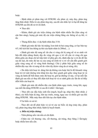 85
hoặc:
Bệnh nhân có phản ứng với HTKNR: sốc phản vệ, mày đay, phản ứng
tăng thân nhiệt. Điều trị các phản ứng này, sau đó cân nhắc lợi và hại để dùng lại
HTKNR sau khi đã xử trí ổn định.
Theo dõi:
Khám, đánh giá các triệu chứng của bệnh nhân nhiều lần (lâm sàng và
cận lâm sàng), lƣợng giá mức độ các triệu chứng bằng các thông số cụ thể, ví
dụ:
Thang điểm đau: ví dụ bệnh nhân đau 3/10.
Đánh giá mức độ liệt: há miệng 3cm tính từ hai cung răng, cơ lực bàn tay
4/5, thể tích khí lƣu thông tự thở của bệnh nhân là 200ml,…).
Đánh giá mức độ sƣng nề: đo chu vi vòng chi bị sƣng nề và so sánh với
bên đối diện (dùng thƣớc dây đo vòng chi qua vị trí vết cắn và vòng chi qua
điểm giữa các đoạn chi kế tiếp tính về phía gốc chi, đánh dấu lại vị trí đo để lần
sau đo lại), đo mức độ lan xa của sƣng nề (tính từ vị trí vết cắn đến gianh giới
giữa vùng sƣng nề vè vùng bình thƣờng). Chú ý phân biệt giữa sƣng nề do
nhiễm độc nọc rắn và sƣng nề do viêm tấy (kèm vùng da có nóng, đỏ).
Đo diện tích hoại tử: dùng bút dạ không xóa hoặc bút bi để khoanh vùng
hoại tử (vẽ một đƣờng tròn khép kín dọc theo gianh giới giữa vùng hoại tử và
vùng da lành) để biết đƣợc mức độ hoại tử, giữ lại đƣờng vẽ này, vẽ lại mỗi lần
đánh giá sau nếu có thay đổi diện tích hoại tử và so sánh giữa các lần đo sẽ thấy
diễn biến của hoại tử.
Đánh giá mức độ nhiễm độc của bệnh nhân ngay trƣớc, trong khi, ngay
sau mỗi lần dùng HTKNR và sau đó ít nhất 1 lần/ngày.
Theo dõi các dấu hiệu sinh tồn (mạch, huyết áp, nhịp thở, thân nhiệt, ý
thức), các biểu hiện dị ứng, liên tục trƣớc, trong, ngay sau và nhiều giờ sau khi
dùng HTKNR . Mắc máy theo dõi liên tục cho bệnh nhân.
Tai biến và xử trí:
- Theo dõi sát để phát hiện và xử trí các tai biến: dị ứng (mày đay, phản
vệ), phản ứng tăng thân nhiệt, bệnh lý huyết thanh.
c. Điều trị triệu chứng:
- Tiêm phòng uốn ván nếu có chỉ định.
- Chăm sóc vết thƣơng: rửa, vết thƣơng, sát trùng, thay băng 2 lần/ngày
hoặc nhiều hơn nếu cần.
 