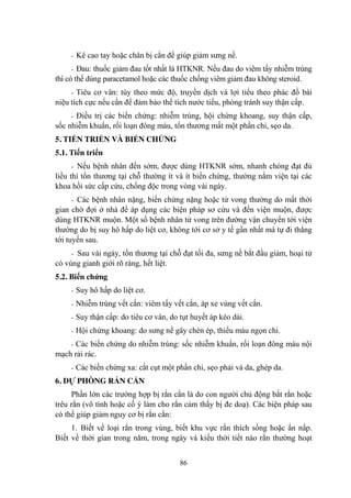 86
- Kê cao tay hoặc chân bị cắn để giúp giảm sƣng nề.
- Đau: thuốc giảm đau tốt nhất là HTKNR. Nếu đau do viêm tấy nhiễm trùng
thì có thể dùng paracetamol hoặc các thuốc chống viêm giảm đau không steroid.
- Tiêu cơ vân: tùy theo mức độ, truyền dịch và lợi tiểu theo phác đồ bài
niệu tích cực nếu cần để đảm bảo thể tích nƣớc tiểu, phòng tránh suy thận cấp.
- Điều trị các biến chứng: nhiễm trùng, hội chứng khoang, suy thận cấp,
sốc nhiễm khuẩn, rối loạn đông máu, tổn thƣơng mất một phần chi, sẹo da.
5. TIẾN TRIỂN VÀ BIẾN CHỨNG
5.1. Tiến triển
- Nếu bệnh nhân đến sớm, đƣợc dùng HTKNR sớm, nhanh chóng đạt đủ
liều thì tổn thƣơng tại chỗ thƣờng ít và ít biến chứng, thƣờng nằm viện tại các
khoa hồi sức cấp cứu, chống độc trong vòng vài ngày.
- Các bệnh nhân nặng, biến chứng nặng hoặc tử vong thƣờng do mất thời
gian chờ đợi ở nhà để áp dụng các biện pháp sơ cứu và đến viện muộn, đƣợc
dùng HTKNR muộn. Một số bệnh nhân tử vong trên đƣờng vận chuyển tới viện
thƣờng do bị suy hô hấp do liệt cơ, không tới cơ sở y tế gần nhất mà tự đi thẳng
tới tuyến sau.
- Sau vài ngày, tổn thƣơng tại chỗ đạt tối đa, sƣng nề bắt đầu giảm, hoại tử
có vùng gianh giới rõ ràng, hết liệt.
5.2. Biến chứng
- Suy hô hấp do liệt cơ.
- Nhiễm trùng vết cắn: viêm tấy vết cắn, áp xe vùng vết cắn.
- Suy thận cấp: do tiêu cơ vân, do tụt huyết áp kéo dài.
- Hội chứng khoang: do sƣng nề gây chèn ép, thiếu máu ngọn chi.
- Các biến chứng do nhiễm trùng: sốc nhiễm khuẩn, rối loạn đông máu nội
mạch rải rác.
- Các biến chứng xa: cắt cụt một phần chi, sẹo phải vá da, ghép da.
6. DỰ PHÒNG RẮN CẮN
Phần lớn các trƣờng hợp bị rắn cắn là do con ngƣời chủ động bắt rắn hoặc
trêu rắn (vô tình hoặc cố ý làm cho rắn cảm thấy bị đe doạ). Các biện pháp sau
có thể giúp giảm nguy cơ bị rắn cắn:
1. Biết về loại rắn trong vùng, biết khu vực rắn thích sống hoặc ẩn nấp.
Biết về thời gian trong năm, trong ngày và kiểu thời tiết nào rắn thƣờng hoạt
 
