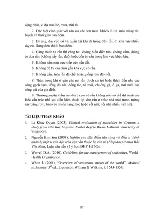 87
động nhất, ví dụ mùa hè, mƣa, trời tối.
2. Đặc biệt cảnh giác với rắn sau các cơn mƣa, khi có lũ lụt, mùa màng thu
hoạch và thời gian ban đêm.
3. Đi ủng, dày cao cổ và quần dài khi đi trong đêm tối, đi khu vực nhiều
cây cỏ. Dùng đèn khi đi ban đêm.
4. Càng tránh xa rắn thì càng tốt: không biểu diễn rắn, không cầm, không
đe doạ rắn. Không bẫy rắn, đuổi hoặc dồn ép rắn trong khu vực khép kín.
5. Không nằm ngủ trực tiếp trên nền đất.
6. Không để trẻ em chơi gần khu vực có rắn.
7. Không cầm, trêu rắn đã chết hoặc giống nhƣ đã chết.
8. Thận trọng khi ở gần các nơi rắn thích cƣ trú hoặc thích đến nhƣ các
đống gạch vụn, đống đỏ nát, đống rác, tổ mối, chuồng gà, ổ gà, nơi nuôi các
động vật của gia đình.
9. Thƣờng xuyên kiểm tra nhà ở xem có rắn không, nếu có thể thì tránh các
kiểu cấu trúc nhà tạo điều kiện thuận lợi cho rắn ở (nhƣ nhà mái tranh, tuờng
xây bằng rơm, bùn với nhiều hang, hốc hoặc vết nứt, nền nhà nhiều vết nứt).
TÀI LIỆU THAM KHẢO
1. Le Khac Quyen (2003), Clinical evaluation of snakebites in Vietnam: a
study from Cho Ray hospital, Master degree thesis, National University of
Singapore.
2. Nguyễn Kim Sơn (2008), Nghiên cứu đặc điểm lâm sàng và điều trị bệnh
nhân bị một số rắn độc trên cạn cắn thuộc họ rắn hổ (Elapidae) ở miền Bắc
Việt Nam, Luận văn tiến sỹ y học, ĐHY Hà Nội.
3. Warrell D.A., (2010), Guidelines for the management of snakebites, World
Health Organization.
4. White J. (2004), “Overview of venomous snakes of the world”, Medical
toxicology, 3rd
ed., Lippincott William & Wilkins, P. 1543-1558.
 