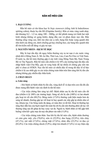 88
RẮN HỔ MÈO CẮN
1. ĐẠI CƢƠNG
Rắn hổ mèo có tên khoa học là Naja siamensis (tiếng Anh là Indochinese
spitting cobra), thuộc họ rắn Hổ (Elapidae family). Rắn có màu vàng xanh nhạt,
dài khoảng 0,2 - 1,5 m, nặng 100 - 3000g, có thể phình mang (có hình hai mắt
kính nhƣng không có gọng kính), dựng đầu cao và phun đƣợc nọc rắn. Rắn
thƣờng sống vùng cao, khô ráo nhƣ các ụ mối, hang hốc hoặc xung quanh nhà
nhƣ dƣới các đóng củi, dƣới chuồng gà hay chuồng heo, các hang hốc quanh nhà
để tìm kiếm mồi dễ dàng và gây tai nạn.
2. NGUYÊN NHÂN - DỊCH TỄ HỌC
Đây là loại rắn độc rất nguy hiểm thƣờng xảy ra tai nạn ở các nƣớc vùng
nhiệt đới ở Đông Nam Á: Mi An Ma, Thái Lan, Lào, Cam Pu Chia và Việt Nam.
Ở nƣớc ta, rắn hổ mèo thƣờng gặp ở các tỉnh vùng Đông Nam Bộ, Nam Trung
Bộ và Tây Nguyên. Rắn hổ mèo cắn chiếm tỉ lệ 10% các trƣờng hợp rắn độc cắn
nhập bệnh viện Chợ Rẫy, gây tử vong hoặc để lại nhiều di chứng gây nên tàn
phế vì chƣa có HTKN. Nọc rắn hổ mèo có nhiều độc tố trong đó độc tố tế bào
chiếm tỉ lệ cao nhất gây ra các triệu chứng toàn thân trên lâm sàng khi bị rắn cắn
nhƣng không gây nhiễm độc thần kinh.
3. CHẨN ĐOÁN
a. Lâm sàng
- Hỏi bệnh sử bệnh nhân bị rắn cắn, vùng dịch tễ và dựa trên con rắn đã cắn
đƣợc mang đến bệnh viện xác định là rắn hổ mèo
- Các triệu chứng lâm sàng tại chỗ: Bệnh nhân sau bị rắn hổ mèo cắn rất
đau (chiếm tỉ lệ 100% các trƣờng hợp). Sƣng nề chi bị cắn (100%) và lan nhanh
gây hoại tử vết cắn (88,2%). Bóng nƣớc (17,6%) thƣờng xuất hiện muộn hơn do
sƣng nề nhanh, thƣờng gặp tại vết hoại tử hay quanh các nếp gấp tự nhiên nhƣ cổ
tay, khuỷu tay. Các bóng nƣớc đa dạng, có màu đen và rất hôi. Hoại tử thƣờng lan
rộng theo dẫn lƣu của bạch mạch lên toàn bộ chi bị cắn nên thƣờng phải cắt lọc vết
thƣơng rộng sau đó ghép da hay xoay vạt da. Ngoài ra, bệnh nhân có thể gặp tình
huống viêm kết -giác mạc do nọc rắn phun vào mắt (11,8%).
- Các triệu chứng toàn thân: Sau khi bị rắn hổ mèo cắn, bệnh nhân thƣờng
có cảm giác mệt, yếu (70,6%), nôn ói (52,9%), đau bụng (52,9%), tiêu chảy
(47,1%), mờ mắt (17,6%), chóng mặt (17,6%), nhức đầu (23,5%) và đau cơ
(82,4%). Các triệu chứng shock (5,9%), nhịp tim nhanh (17,6%) và suy thận cấp
 