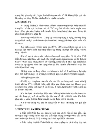 92
trong thời gian sắp tới. Huyết thanh kháng nọc rắn hổ đất không hiệu quả trên
lâm sàng khi dùng để điều trị cho BN bị rắn hổ mèo cắn.
c. Điều trị hỗ trợ
- Vì không có HTKN rắn hổ mèo, điều trị triệu chứng là biện pháp duy nhất
trong khi chờ đợi nọc rắn đƣợc thải trừ: Thở máy, hồi sức tim mạch, truyền máu,
tiêm phòng uốn ván, kháng sinh, truyền dịch, thăng bằng kiềm toan- điện giải,
phẫu thuật cắt lọc và ghép da.
- Sử dụng corticoid liều 1-2 mg/kg cân nặng trong 5 ngày, thƣờng dùng
dạng chích methyl prednisolone (solumedron) trong giai đoạn bệnh nhân nôn
ói nhiều.
- Khi xét nghiệm có tình trạng tăng CPK, LDH, myoglobine máu và niệu,
bài niệu tích cực và kiềm hóa nƣớc tiểu để dự phòng suy thận cấp, chống toan và
tăng kali máu.
- Khi có shock xảy ra, đặt catheter tĩnh mạch trung tâm. Bù dịch khi CVP
thấp. Sử dụng các thuốc vận mạch nhƣ noradrenalin, dopamin sau khi bù dịch và
CVP >10 cm nƣớc nhƣng huyết áp vẫn thấp, nƣớc tiểu ít. Phối hợp dobutamin
liều 5-25 µg/kg/phút vì có tình trạng viêm cơ tim, suy tim cấp do hoại tử cơ tim,
cải thiện tỉ lệ tử vong.
- Kháng sinh sử dụng nhóm cephalosporin thế hệ 3: ceftriaxon 2g/ngày
phối hợp metronidazol 1,5 g/ngày hoặc nhóm quinolon phối hợp metronidazol.
- Tiêm phòng uốn ván.
- Khi bị nọc rắn phun vào mắt, rửa mắt liên tục bằng nƣớc muối sinh lý
(natri clorua 0,9% 500ml). Nhỏ mắt bằng các thuốc nhỏ mắt kháng viêm
nonsteroid và kháng sinh ngày 6 lần trong 3-5 ngày. Khám chuyên khoa mắt để
có điều trị phù hợp.
- Cắt lọc hoại tử nên thực hiện sớm. Những bệnh nhân này rất nhạy cảm
với các thuốc gây mê và an thần dẫn đến suy hô hấp phải thở máy. Các biện
pháp gây tê vùng thƣờng đƣợc khuyến cáo sử dụng hơn là gây mê.
- Có thể sử dụng oxy cao áp trong điều trị hoại tử nhƣng kết quả còn
hạn chế.
5. TIẾN TRIỂN VÀ BIẾN CHỨNG
a. Tiến triển: Cần theo dõi trong 24 giờ sau khi bị rắn hổ mèo cắn. Nếu
không có triệu chứng nhiễm độc: cho xuất viện. Trong trƣờng hợp có dấu nhiễm
độc: nhập viện điều trị. Tỉ lệ tử vong cao kể cả ngƣời lớn và trẻ em.
b. Biến chứng hoại tử: Phẩu thuật tạo hình và ghép da các trƣờng hợp mất
 