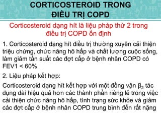 Corticosteroid dạng hít là liệu pháp thứ 2 trong
điều trị COPD ổn định
CORTICOSTEROID TRONG
ĐIỀU TRỊ COPD
1. Corticosteroid dạng hít điều trị thường xuyên cải thiện
triệu chứng, chức năng hô hấp và chất lượng cuộc sống,
làm giảm tần suất các đợt cấp ở bệnh nhân COPD có
FEV1 < 60%
2. Liệu pháp kết hợp:
Corticosteroid dạng hít kết hợp với một đồng vận β2 tác
dụng dài hiệu quả hơn các thành phần riêng lẻ trong việc
cải thiện chức năng hô hấp, tình trạng sức khỏe và giảm
các đợt cấp ở bệnh nhân COPD trung bình đến rất nặng
 