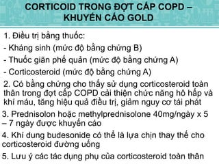 1. Điều trị bằng thuốc:
- Kháng sinh (mức độ bằng chứng B)
- Thuốc giãn phế quản (mức độ bằng chứng A)
- Corticosteroid (mức độ bằng chứng A)
2. Có bằng chứng cho thấy sử dụng corticosteroid toàn
thân trong đợt cấp COPD cải thiện chức năng hô hấp và
khí máu, tăng hiệu quả điều trị, giảm nguy cơ tái phát
3. Prednisolon hoặc methylprednisolone 40mg/ngày x 5
– 7 ngày được khuyến cáo
4. Khí dung budesonide có thể là lựa chịn thay thế cho
corticosteroid đường uống
5. Lưu ý các tác dụng phụ của corticosteroid toàn thân
CORTICOID TRONG ĐỢT CẤP COPD –
KHUYẾN CÁO GOLD
 