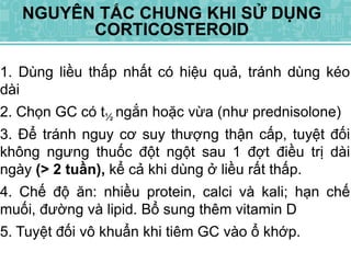 1. Dùng liều thấp nhất có hiệu quả, tránh dùng kéo
dài
2. Chọn GC có t½ ngắn hoặc vừa (như prednisolone)
3. Để tránh nguy cơ suy thượng thận cấp, tuyệt đối
không ngưng thuốc đột ngột sau 1 đợt điều trị dài
ngày (> 2 tuần), kể cả khi dùng ở liều rất thấp.
4. Chế độ ăn: nhiều protein, calci và kali; hạn chế
muối, đường và lipid. Bổ sung thêm vitamin D
5. Tuyệt đối vô khuẩn khi tiêm GC vào ổ khớp.
NGUYÊN TẮC CHUNG KHI SỬ DỤNG
CORTICOSTEROID
 
