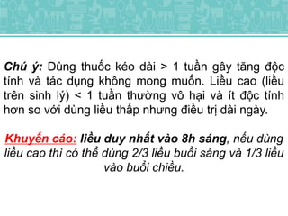 Chú ý: Dùng thuốc kéo dài > 1 tuần gây tăng độc
tính và tác dụng không mong muốn. Liều cao (liều
trên sinh lý) < 1 tuần thường vô hại và ít độc tính
hơn so với dùng liều thấp nhưng điều trị dài ngày.
Khuyến cáo: liều duy nhất vào 8h sáng, nếu dùng
liều cao thì có thể dùng 2/3 liều buổi sáng và 1/3 liều
vào buổi chiều.
 