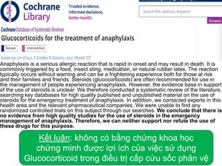 Anaphylaxis is a serious allergic reaction that is rapid in onset and may result in death. It is
commonly triggered by a food, insect sting, medication, or natural rubber latex. The reaction
typically occurs without warning and can be a frightening experience both for those at risk
and their families and friends. Steroids (glucocorticoids) are often recommended for use in
the management of people experiencing anaphylaxis. However, the evidence base in support
of the use of steroids is unclear. We therefore conducted a systematic review of the literature,
searching key databases for high quality published and unpublished material on the use of
steroids for the emergency treatment of anaphylaxis. In addition, we contacted experts in this
health area and the relevant pharmaceutical companies. We were unable to find any
randomized controlled trials on this subject through our searches. We conclude that there is
no evidence from high quality studies for the use of steroids in the emergency
management of anaphylaxis. Therefore, we can neither support nor refute the use of
these drugs for this purpose.
Kết luận: không có bằng chứng khoa học
chứng minh được lợi ích của việc sử dụng
Glucocorticoid trong điều trị cấp cứu sốc phản vệ
 