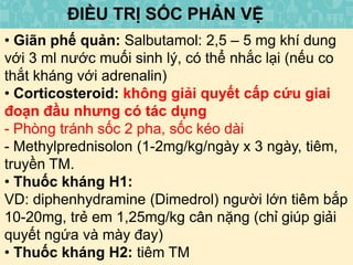 ĐIỀU TRỊ SỐC PHẢN VỆ
• Giãn phế quản: Salbutamol: 2,5 – 5 mg khí dung
với 3 ml nước muối sinh lý, có thể nhắc lại (nếu co
thắt kháng với adrenalin)
• Corticosteroid: không giải quyết cấp cứu giai
đoạn đầu nhưng có tác dụng
- Phòng tránh sốc 2 pha, sốc kéo dài
- Methylprednisolon (1-2mg/kg/ngày x 3 ngày, tiêm,
truyền TM.
• Thuốc kháng H1:
VD: diphenhydramine (Dimedrol) người lớn tiêm bắp
10-20mg, trẻ em 1,25mg/kg cân nặng (chỉ giúp giải
quyết ngứa và mày đay)
• Thuốc kháng H2: tiêm TM
 