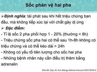 Sốc phản vệ hai pha
Định nghĩa: tái phát sau khi hết triệu chứng ban
đầu, mà không tiếp xúc lại với chất gây dị ứng
 Đặc điểm:
- Tỉ lệ sốc 2 pha phối hợp 1 - 20% (thường < 8h)
- Triệu chứng sốc pha hai có thể sau 1h-8h không có
triệu chứng và có thể kéo dài > 24h
- Không có yếu tố tiên lượng cho sốc hai pha
- Những bệnh nhân này cần điều trị thêm bằng
adrenalin
Ellis AK, Day JH. Ann Allergy Asthma Immunol 2007;98:64-9.
 