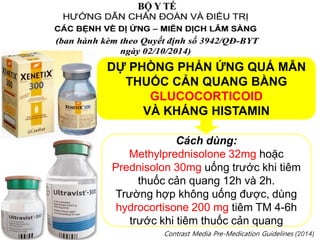 DỰ PHÒNG PHẢN ỨNG QUÁ MẪN
THUỐC CẢN QUANG BẰNG
GLUCOCORTICOID
VÀ KHÁNG HISTAMIN
Cách dùng:
Methylprednisolone 32mg hoặc
Prednisolon 30mg uống trước khi tiêm
thuốc cản quang 12h và 2h.
Trường hợp không uống được, dùng
hydrocortisone 200 mg tiêm TM 4-6h
trước khi tiêm thuốc cản quang
Contrast Media Pre-Medication Guidelines (2014)
 