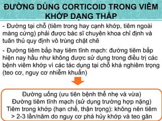 - Đường tại chỗ (tiêm trong hay cạnh khớp, tiêm ngoài
màng cứng) phải được bác sĩ chuyên khoa chỉ định và
tuân thủ quy định vô trùng chặt chẽ
- Đường tiêm bắp hay tiêm tĩnh mạch: đường tiêm bắp
hiện nay hầu như không được sử dụng trong điều trị các
bệnh viêm khớp vì các tác dụng tại chỗ khá nghiêm trọng
(teo cơ, nguy cơ nhiễm khuẩn)
ĐƯỜNG DÙNG CORTICOID TRONG VIÊM
KHỚP DẠNG THẤP
Đường uống (ưu tiên bệnh thể nhẹ và vừa)
Đường tiêm tĩnh mạch (sử dụng trường hợp nặng)
Tiêm trong khớp (hạn chế, thận trọng): không nên tiêm
> 2-3 lần/năm do nguy cơ phá hủy khớp và teo gân
 