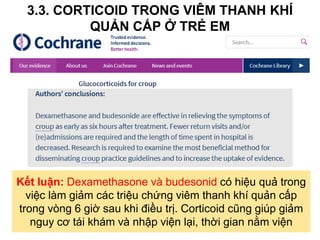 3.3. CORTICOID TRONG VIÊM THANH KHÍ
QUẢN CẤP Ở TRẺ EM
Kết luận: Dexamethasone và budesonid có hiệu quả trong
việc làm giảm các triệu chứng viêm thanh khí quản cấp
trong vòng 6 giờ sau khi điều trị. Corticoid cũng giúp giảm
nguy cơ tái khám và nhập viện lại, thời gian nằm viện
 