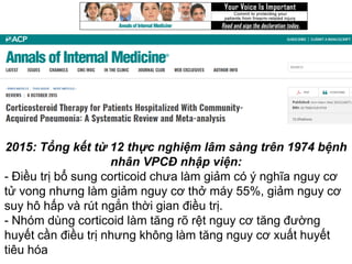 2015: Tổng kết từ 12 thực nghiệm lâm sàng trên 1974 bệnh
nhân VPCĐ nhập viện:
- Điều trị bổ sung corticoid chưa làm giảm có ý nghĩa nguy cơ
tử vong nhưng làm giảm nguy cơ thở máy 55%, giảm nguy cơ
suy hô hấp và rút ngắn thời gian điều trị.
- Nhóm dùng corticoid làm tăng rõ rệt nguy cơ tăng đường
huyết cần điều trị nhưng không làm tăng nguy cơ xuất huyết
tiêu hóa
 