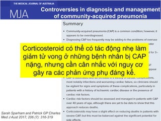 Controversies in diagnosis and management
of community-acquired pneumonia
Sarah Sparham and Patrick GP Charles
Med J Aust 2017; 206 (7): 316-319
Corticosteroid có thể có tác động nhẹ làm
giảm tử vong ở những bệnh nhân bị CAP
nặng, nhưng cần cân nhắc với nguy cơ
gây ra các phản ứng phụ đáng kể.
 