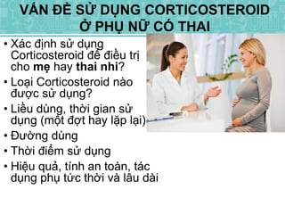 • Xác định sử dụng
Corticosteroid để điều trị
cho mẹ hay thai nhi?
• Loại Corticosteroid nào
được sử dụng?
• Liều dùng, thời gian sử
dụng (một đợt hay lặp lại).
• Đường dùng
• Thời điểm sử dụng
• Hiệu quả, tính an toàn, tác
dụng phụ tức thời và lâu dài
VẤN ĐỀ SỬ DỤNG CORTICOSTEROID
Ở PHỤ NỮ CÓ THAI
 