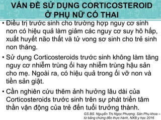• Điều trị trước sinh cho trường hợp nguy cơ sinh
non có hiệu quả làm giảm các nguy cơ suy hô hấp,
xuất huyết não thất và tử vong sơ sinh cho trẻ sinh
non tháng.
• Sử dụng Corticosteroids trước sinh không làm tăng
nguy cơ nhiễm trùng ối hay nhiễm trùng hậu sản
cho mẹ. Ngoài ra, có hiệu quả trong ối vỡ non và
tiền sản giật.
• Cần nghiên cứu thêm ảnh hưởng lâu dài của
Corticosteroids trước sinh trên sự phát triển tâm
thần vận động của trẻ đến tuổi trưởng thành.
GS.BS. Nguyễn Thị Ngọc Phượng, Sản Phụ khoa –
từ bằng chứng đến thực hành, NXB y học 2016
VẤN ĐỀ SỬ DỤNG CORTICOSTEROID
Ở PHỤ NỮ CÓ THAI
 