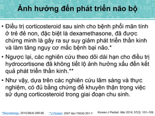 • Điều trị corticosteroid sau sinh cho bệnh phổi mãn tính
ở trẻ đẻ non, đặc biệt là dexamethasone, đã được
chứng minh là gây ra sự suy giảm phát triển thần kinh
và làm tăng nguy cơ mắc bệnh bại não.*
• Ngược lại, các nghiên cứu theo dõi dài hạn cho điều trị
hydrocortisone đã không tiết lộ ảnh hưởng xấu đến kết
quả phát triển thần kinh.**
• Như vậy, dựa trên các nghiên cứu lâm sàng và thực
nghiệm, có đủ bằng chứng để khuyên thận trọng việc
sử dụng corticosteroid trong giai đoạn chu sinh.
*Neonatology. 2010;98(4):289-96. **J Pediatr. 2007 Apr;150(4):351-7. Korean J Pediatr. Mar 2014; 57(3): 101–109.
Ảnh hưởng đến phát triển não bộ
 