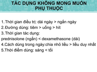 TÁC DỤNG KHÔNG MONG MUỐN
PHỤ THUỘC
1.Thời gian điều trị: dài ngày > ngắn ngày
2.Đường dùng: tiêm > uống > hít
3.Thời gian tác dụng:
prednisolone (ngắn) < dexamethasone (dài)
4.Cách dùng trong ngày:chia nhỏ liều > liều duy nhất
5.Thời điểm dùng: sáng < tối
 