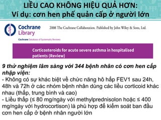 LIỀU CAO KHÔNG HIỆU QUẢ HƠN:
Ví dụ: cơn hen phế quản cấp ở người lớn
9 thử nghiệm lâm sàng với 344 bệnh nhân có cơn hen cấp
nhập viện:
- Không có sự khác biệt về chức năng hô hấp FEV1 sau 24h,
48h và 72h ở các nhóm bệnh nhân dùng các liều corticoid khác
nhau (thấp, trung bình và cao)
- Liều thấp (≤ 80 mg/ngày với methylprednisolon hoặc ≤ 400
mg/ngày với hydrocortison) là phù hợp để kiểm soát ban đầu
cơn hen cấp ở bệnh nhân người lớn
 