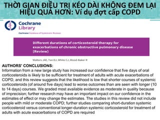 THỜI GIAN ĐIỀU TRỊ KÉO DÀI KHÔNG ĐEM LẠI
HIỆU QUẢ HƠN: Ví dụ đợt cấp COPD
AUTHORS' CONCLUSIONS:
Information from a new large study has increased our confidence that five days of oral
corticosteroids is likely to be sufficient for treatment of adults with acute exacerbations of
COPD, and this review suggests that the likelihood is low that shorter courses of systemic
corticosteroids (of around five days) lead to worse outcomes than are seen with longer (10
to 14 days) courses. We graded most available evidence as moderate in quality because
of imprecision; further research may have an important impact on our confidence in the
estimates of effect or may change the estimates. The studies in this review did not include
people with mild or moderate COPD; further studies comparing short-duration systemic
corticosteroid versus conventional longer-duration systemic corticosteroid for treatment of
adults with acute exacerbations of COPD are required
 