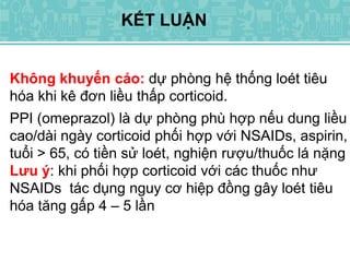 Không khuyến cáo: dự phòng hệ thống loét tiêu
hóa khi kê đơn liều thấp corticoid.
PPI (omeprazol) là dự phòng phù hợp nếu dung liều
cao/dài ngày corticoid phối hợp với NSAIDs, aspirin,
tuổi > 65, có tiền sử loét, nghiện rượu/thuốc lá nặng
Lưu ý: khi phối hợp corticoid với các thuốc như
NSAIDs tác dụng nguy cơ hiệp đồng gây loét tiêu
hóa tăng gấp 4 – 5 lần
KẾT LUẬN
 