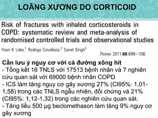 LOÃNG XƯƠNG DO CORTICOID
Cần lưu ý nguy cơ với cả đường xông hít
- Tổng kết 16 TNLS với 17513 bệnh nhân và 7 nghiên
cứu quan sát với 69000 bệnh nhân COPD
- ICS làm tăng nguy cơ gãy xương 27% (CI95%: 1,01-
1,58) trong các TNLS ngẫu nhiên, đối chứng và 21%
(CI95%: 1,12-1,32) trong các nghiên cứu quan sát.
- Tăng liều 500 µg beclomethason làm tăng 9% nguy cơ
gãy xương
 