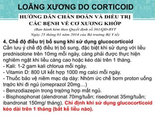 LOÃNG XƯƠNG DO CORTICOID
4. Chế độ điều trị bổ sung khi sử dụng glucocorticoid
Cần lưu ý chế độ điều trị bổ sung, đặc biệt khi sử dụng với liều
prednisolone trên 10mg mỗi ngày, càng phải được thực hiện
nghiêm ngặt khi liều càng cao hoặc kéo dài trên 1 tháng.
- Kali: 1-2 gam kali chlorua mỗi ngày.
- Vitamin D: 800 UI kết hợp 1000 mg calci mỗi ngày.
- Thuốc bảo vệ niêm mạc dạ dày: Nhóm ức chế bơm proton uống
trƣớc khi đi ngủ (omeprazol 20mg…)
- Benzodiazepin trong trƣờng hợp mất ngủ.
- Bisphosphonat (alendronat 70mg/tuần; risedronat 35mg/tuần;
ibandronat 150mg/ tháng). Chỉ định khi sử dụng glucocorticoid
kéo dài trên 1 tháng (bất kể liều nào).
 