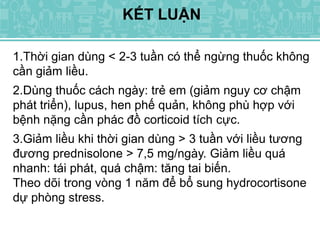 KẾT LUẬN
1.Thời gian dùng < 2-3 tuần có thể ngừng thuốc không
cần giảm liều.
2.Dùng thuốc cách ngày: trẻ em (giảm nguy cơ chậm
phát triển), lupus, hen phế quản, không phù hợp với
bệnh nặng cần phác đồ corticoid tích cực.
3.Giảm liều khi thời gian dùng > 3 tuần với liều tương
đương prednisolone > 7,5 mg/ngày. Giảm liều quá
nhanh: tái phát, quá chậm: tăng tai biến.
Theo dõi trong vòng 1 năm để bổ sung hydrocortisone
dự phòng stress.
 