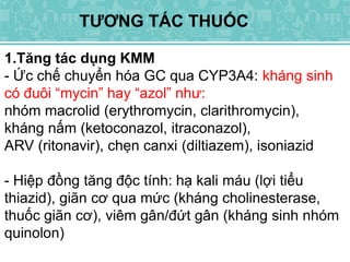 TƯƠNG TÁC THUỐC
1.Tăng tác dụng KMM
- Ức chế chuyển hóa GC qua CYP3A4: kháng sinh
có đuôi “mycin” hay “azol” như:
nhóm macrolid (erythromycin, clarithromycin),
kháng nấm (ketoconazol, itraconazol),
ARV (ritonavir), chẹn canxi (diltiazem), isoniazid
- Hiệp đồng tăng độc tính: hạ kali máu (lợi tiểu
thiazid), giãn cơ qua mức (kháng cholinesterase,
thuốc giãn cơ), viêm gân/đứt gân (kháng sinh nhóm
quinolon)
 