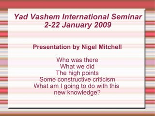 Yad Vashem International Seminar 2-22 January 2009 Presentation by Nigel Mitchell Who was there What we did The high points Some constructive criticism What am I going to do with this  new knowledge? 