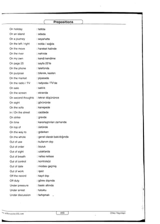 Prepositions
Onholiday
On anisIand
OnaJOurney
OntheIeft／right
Onthe move
Onthe river
Onmyown
Onpage25
0nthephone
Onpurpose
Onthe market
Onthe radio／TV
Onsaie
Onthe screen
Onsecondthoughts
Onsight
Onthesofa
ln／Onthestreet
Onstrike
Ont面e
Ontopof
Onthewayto
Onthewhole
Outofuse
Outoforder
Outofsight
Outofbreath
Outofcontro1
0utofdate
Outofwork
Offthe record
O什duty−
Underpressure
Underarrest
Underdiscussion
：tatiide
：adada
：Seyahane
：SOIda／sagda
：harekethalinde
：nehirde
：kendikendime
：Sayfa25’te
：telefonda
：biierek，kasten
：PIyaSada
：radyoda／TV’de
：SatIlik
：ekranda
：tekrardusundnce
：gOrdndrde
：kanepede
：Caddede
：greVde
：kararlastlriianzamanda
：Ostunde
：giderken
：genel01arakbaklIdlgInda
：kulianimdlSi
：bozuk
：uZaklarda
：nefesnefese
：kontroIsuz
：mOdaslgeemlS
：issiz
：kayItdISl
：gOreVdlSlnda
：baskIaItInda
：tutukIu
：tamSmail、
帖dtlkol，aVlnCllik．com DiLkoYayInはrI
 