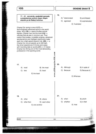 一案 ■ 部E8 ﾆ ﾄDT腟ﾔU8 ﾄ蒻 ﾃ 2
17，”21．sorularda，aSa副dakipareada
numaraianmlSyerlereuygunddsen       A主deteriorated   B）annihiiated
緊    S6zcukyadaifadeyibulunuz・     C）ag。niz。d   D）S。Phisti。ated
宝、‘                                 E）frustrated
「∴    ChampCarracingisoneof（17）”一一一
冨ii   teChnoIoglCallyadvancedsportsintheworId
緊；＼    today．And，（18〉一一一一SPaCeShuttlesandjet
鵠      fighters，ChampCarsarethemost（19）一一一一
葵       Vehiclesthatweseeincommonuse．Their
挟     Carbonfibrebodies言ncredibIeengIneS，advanced
叢−    aerOdynamicsandintelllgentelectronicsmake
注      eachcarahigh−SPeedresearchIab．（20）一一一一a
荒；    ChampCarrunsatspeedsupto240mph・
蔽     thedriverexperiencesG−forcesandcopes
繚     WithincomingdatasoquickIy（21）一一一一itmakes郵    champCardrivingoneofthemostdemanding
護￣i    PrOfessionsinthesp0両ngworld・
監                       S
辛∵                                                   e
諾：i                                         くJ
か                           せ
●，iie
〇、
●“i一〇
e
ミ
●○○
敵   17．               ぎ 20”
敵   A）most   B）themost 主 A）Although  B）1nspiteof
琵i   C）iess    D）least  ミ  C〉Because   D）Becauseof；
蜜i     E）theleast    き
短  さ E）Whereas ∴子∴∴ ：i†言 ∵∴ 賞こ∴ ∴ −∴ こ ’醸i・ 18， 21，
∴ 。∴    A）other    B）others     A）when    B）which
鮭      C）otherthan    D）eachother      C）whether     D）inthat
蔦＿ E）oneanother  E）that ヽ． ；    ∴ ！「：   「． 、∴ 欝     日子露∴
薫∠    DILK0               200           D脚Sayfy諸萄耀誓￣’、二ii
÷                                                                   i詰誌較二二1−−−
、年                                              ￣i三澄彪
一山も −              ￣ニ“￣て；∴÷∴二二∴三二∴二一一∵：ぶる二品高言・i・∴言壷も薗戯一一Li二五五亀鑑嬉巴に蔦藍￣」一…￣言う￣￣」、‘￣ ￣ −  ￣”−￣￣￣￣￣                                        鶴鴻
誓誓書十・。1．日。 “       ￣i‘’
 