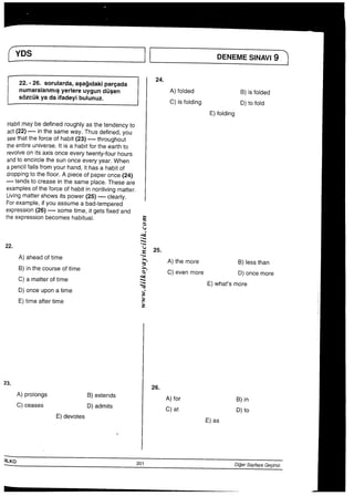 ∴  「   ∴一 ￣
YDS       II   DENEMES−NNl9
22・−26°S。ru−arda，aSagldakipareada 24° 嵩詰豊豊崎 器∴。墨書
E）f0lding
［abitmaybedefinedroughlyasthetendencyto
act（22）一一一一inthesameway“Thusdefined，yOu
Seethattheforceofhabit（23）一一一一throughout
theentireuniverse，Itisahabitfortheearthto
revoIveonitsaxisonceeverytwenty−fourhours
andtoencjrclethesunOnCeeVeryyear．When
apenciIfaIIsfromyourhand，ithasahabitof
droppingtothef100r・Apieceofpaperonce（24〉
・一一°tendstocreaseinthesamepIace．Theseare
exampIesoftheforceofhabitinnon−ivlngmatter．
Livingmattershowsitspower（25）一°一一Clearly．
Forexampie言fyouassumeabad−temPered
expression（26）”一一一SOmetime言tgetsfixedand
theexpressionbecomeshabituaI．      S
e
く●
“ふく
：ミ
22・          ●雲25，
A）aheadoftime       ●ぎ A）them。r。  B）lesst．an
；善書鵬∴ぎC）evenmoreE）what・smTemOre
26．
A）proiongs   B）extends    A）for     B）in
C）ceaseS    D）admits     c）at     D）to
E）devotes            E）as
）ILK0            201        D脚Say桓yaGednlz
 