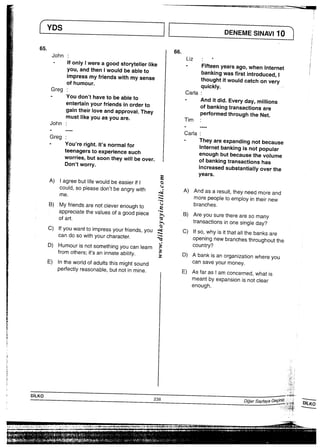 YDS
65，
John
Greg
John
Greg
lfonlylwereagoodstorytel一erlike
you，andtheniwouJdbeableto
impressmyfriendswithmysense
ofhumour，
Youdon，thavetobeableto
entertainyourfriendsinorderto
gaintheirloveandapprovai“They
mustlikeyouasyouare，
You，reright“lt，snormaifor
teenagerstoexperjencesuch
Worries，butsoontheywⅢbeover，
Don，tworry・
A）lagreebutIifewouIdbeeasierifl
COuId，SOPieasedon，tbeangrywith
B）Myfriendsarenotcleverenoughto
aPPreCiatethevaiuesofagoodpiece
C）lfyouwanttoimpressyourfriends，yOu
Candosowithyourcharacter．
D）HumourisnotsomethingyoucanIearn
fromothers；it，saninnateab冊y・
E）lntheworldofaduはsthismightsound
Perfectlyreasonable，butnotinmine．
Liz
CarJa
Tim
Carla
DENEMESINAVilO
Fifteenyearsago，Whenlnternet
bankingwasfirstintroduced，！
thoughtitwou‘dcatchonvery
qujckly，
Anditdid・Everyday，m輔ons
ofbankingtransactionsare
PerformedthroughtheNet．
Theyareexpandingnotbecause
internetbankingisn。tPoPu‘ar
enoughbutbecausethevoiume
Ofbankingtransactionshas
increasedsubstantial−yoverthe
yearS，
A）AndasaresuIt，theyneedmoreand
mOrePeOPIetoemploy−ntheirnew
branches．
B）Areyousuretherearesomany
transactionsinOnesIngleday？
C）lfso，Whyisitthata冊ebanksare
OPenIngnewbranChesthroughoutthe
COuntry？
D）Abankisanorganizationwhereyou
CanSaVeyOurmoney．
E）Asfaraslamconcerned，Whatis
meantbyexpansionjsnotclear
enough．
ら〃＿、′一．                                  《▲ 一 一iT言要言∵→ − ／−，  一・・一▼一一一騨掴新聞・…1−rT騨
￣ 囲．急く鵡 劔劔劔
着ebh豊頃− hl由⊥ii一 脈騎輔 剩 處 h 畏(ﾋ譁ﾉ(hﾘ( i68 、・ ・）予言、∵∴一一′言：−」、i一   一           1−−
− J貴 藷題 翻覇鰐霊駿蟹 ヽ 総甑轟潰辛笠声高士一一    ・一㌦1−        −    − 1〇・
寒
害
．
曇
l
へ
ぎ
−
ぎ
さ
き
へ
p
き
ミ
ミ
 