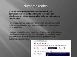 Números reales
-Los números reales son cualquier número que
corresponda a un punto en la recta real y pueden
clasificarse en números naturales, enteros, racionales e
irracionales.
-En otras palabras, cualquier número real está comprendido
entre menos infinito y más infinito y podemos representarlo
en la recta real.
-Los números reales son todos los números que encontramos
más frecuentemente dado que los números complejos no se
encuentran de manera accidental, sino que tienen que
buscarse expresamente.
 