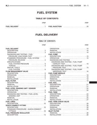 FUEL SYSTEM
TABLE OF CONTENTS
page page
FUEL DELIVERY . . . . . . . . . . . . . . . . . . . . . . . . . . 1 FUEL INJECTION . . . . . . . . . . . . . . . . . . . . . . . . 29
FUEL DELIVERY
TABLE OF CONTENTS
page page
FUEL DELIVERY
DESCRIPTION . . . . . . . . . . . . . . . . . . . . . . . . . . 2
OPERATION . . . . . . . . . . . . . . . . . . . . . . . . . . . . 3
DIAGNOSIS AND TESTING - FUEL
PRESSURE LEAK DOWN TEST . . . . . . . . . . . 3
STANDARD PROCEDURE - FUEL SYSTEM
PRESSURE RELEASE . . . . . . . . . . . . . . . . . . . 4
SPECIFICATIONS
FUEL SYSTEM PRESSURE . . . . . . . . . . . . . . 5
TORQUE . . . . . . . . . . . . . . . . . . . . . . . . . . . . . 5
SPECIAL TOOLS
FUEL SYSTEM . . . . . . . . . . . . . . . . . . . . . . . . 6
FLOW MANAGEMENT VALVE
DESCRIPTION . . . . . . . . . . . . . . . . . . . . . . . . . . 6
OPERATION . . . . . . . . . . . . . . . . . . . . . . . . . . . . 6
REMOVAL . . . . . . . . . . . . . . . . . . . . . . . . . . . . . 6
INSTALLATION . . . . . . . . . . . . . . . . . . . . . . . . . . 7
FUEL FILTER
DESCRIPTION . . . . . . . . . . . . . . . . . . . . . . . . . . 7
REMOVAL . . . . . . . . . . . . . . . . . . . . . . . . . . . . . 7
INSTALLATION . . . . . . . . . . . . . . . . . . . . . . . . . . 8
FUEL LEVEL SENDING UNIT / SENSOR
DESCRIPTION . . . . . . . . . . . . . . . . . . . . . . . . . . 9
OPERATION . . . . . . . . . . . . . . . . . . . . . . . . . . . . 9
DIAGNOSIS AND TESTING - FUEL LEVEL
SENDING UNIT . . . . . . . . . . . . . . . . . . . . . . . . 9
REMOVAL . . . . . . . . . . . . . . . . . . . . . . . . . . . . . 9
INSTALLATION . . . . . . . . . . . . . . . . . . . . . . . . . 10
FUEL LINES
DESCRIPTION . . . . . . . . . . . . . . . . . . . . . . . . . 10
QUICK CONNECT FITTING
DESCRIPTION . . . . . . . . . . . . . . . . . . . . . . . . . 10
STANDARD PROCEDURE - QUICK-CONNECT
FITTINGS . . . . . . . . . . . . . . . . . . . . . . . . . . . 10
FUEL PRESSURE REGULATOR
DESCRIPTION . . . . . . . . . . . . . . . . . . . . . . . . . 13
OPERATION . . . . . . . . . . . . . . . . . . . . . . . . . . . 14
REMOVAL . . . . . . . . . . . . . . . . . . . . . . . . . . . . . 14
INSTALLATION . . . . . . . . . . . . . . . . . . . . . . . . . 14
FUEL PUMP
DESCRIPTION . . . . . . . . . . . . . . . . . . . . . . . . . 15
OPERATION . . . . . . . . . . . . . . . . . . . . . . . . . . . 15
DIAGNOSIS AND TESTING
DIAGNOSIS AND TESTING - FUEL PUMP
CAPACITY TEST . . . . . . . . . . . . . . . . . . . . . . 15
DIAGNOSIS AND TESTING - FUEL PUMP
PRESSURE TEST . . . . . . . . . . . . . . . . . . . . . 15
DIAGNOSIS AND TESTING - FUEL PUMP
AMPERAGE TEST . . . . . . . . . . . . . . . . . . . . . 16
FUEL PUMP MODULE
DESCRIPTION . . . . . . . . . . . . . . . . . . . . . . . . . 18
OPERATION . . . . . . . . . . . . . . . . . . . . . . . . . . . 18
REMOVAL . . . . . . . . . . . . . . . . . . . . . . . . . . . . . 18
INSTALLATION . . . . . . . . . . . . . . . . . . . . . . . . . 19
FUEL RAIL
DESCRIPTION . . . . . . . . . . . . . . . . . . . . . . . . . 21
OPERATION . . . . . . . . . . . . . . . . . . . . . . . . . . . 21
REMOVAL . . . . . . . . . . . . . . . . . . . . . . . . . . . . . 22
INSTALLATION . . . . . . . . . . . . . . . . . . . . . . . . . 24
FUEL TANK
DESCRIPTION . . . . . . . . . . . . . . . . . . . . . . . . . 24
OPERATION . . . . . . . . . . . . . . . . . . . . . . . . . . . 24
REMOVAL . . . . . . . . . . . . . . . . . . . . . . . . . . . . . 25
INSTALLATION . . . . . . . . . . . . . . . . . . . . . . . . . 27
FUEL TANK CHECK VALVE
DESCRIPTION . . . . . . . . . . . . . . . . . . . . . . . . . 28
OPERATION . . . . . . . . . . . . . . . . . . . . . . . . . . . 28
REMOVAL . . . . . . . . . . . . . . . . . . . . . . . . . . . . . 28
INSTALLATION . . . . . . . . . . . . . . . . . . . . . . . . . 28
INLET FILTER
REMOVAL . . . . . . . . . . . . . . . . . . . . . . . . . . . . . 28
INSTALLATION . . . . . . . . . . . . . . . . . . . . . . . . . 28
KJ FUEL SYSTEM 14 - 1
 