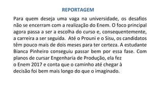 Para quem deseja uma vaga na universidade, os desafios
não se encerram com a realização do Enem. O foco principal
agora passa a ser a escolha do curso e, consequentemente,
a carreira a ser seguida. Até o Prouni e o Sisu, os candidatos
têm pouco mais de dois meses para ter certeza. A estudante
Bianca Pinheiro conseguiu passar bem por essa fase. Com
planos de cursar Engenharia de Produção, ela fez
o Enem 2017 e conta que o caminho até chegar à
decisão foi bem mais longo do que o imaginado.
REPORTAGEM
 